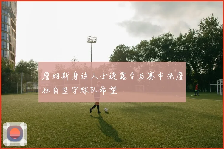詹姆斯身边人士透露季后赛中老詹独自坚守球队希望