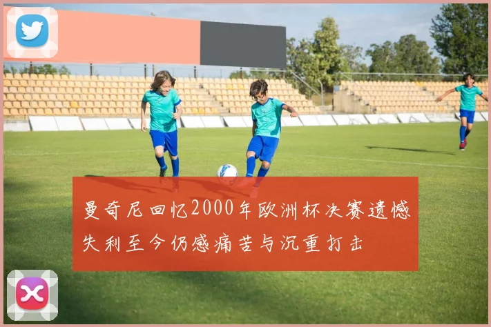 曼奇尼回忆2000年欧洲杯决赛遗憾失利至今仍感痛苦与沉重打击