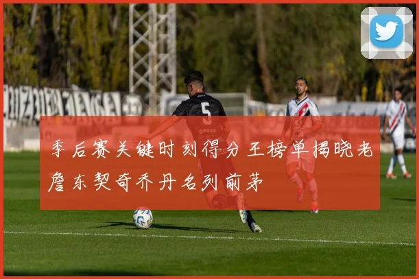季后赛关键时刻得分王榜单揭晓老詹东契奇乔丹名列前茅