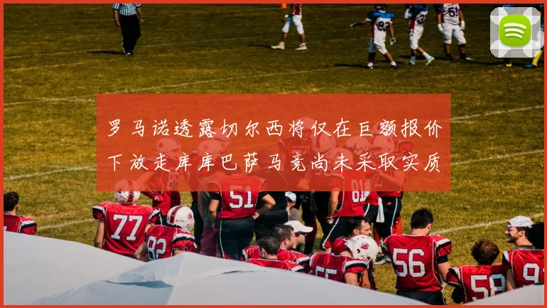 罗马诺透露切尔西将仅在巨额报价下放走库库巴萨马竞尚未采取实质行动