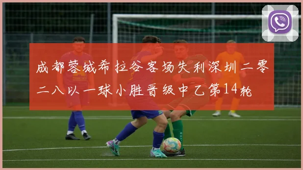 成都蓉城希拉谷客场失利深圳二零二八以一球小胜晋级中乙第14轮