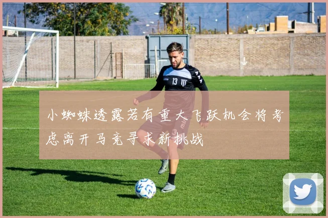小蜘蛛透露若有重大飞跃机会将考虑离开马竞寻求新挑战