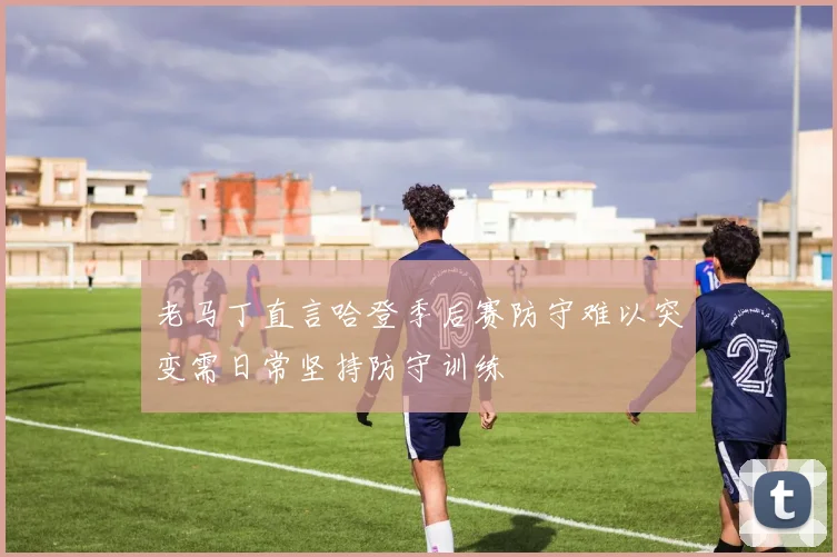 老马丁直言哈登季后赛防守难以突变需日常坚持防守训练