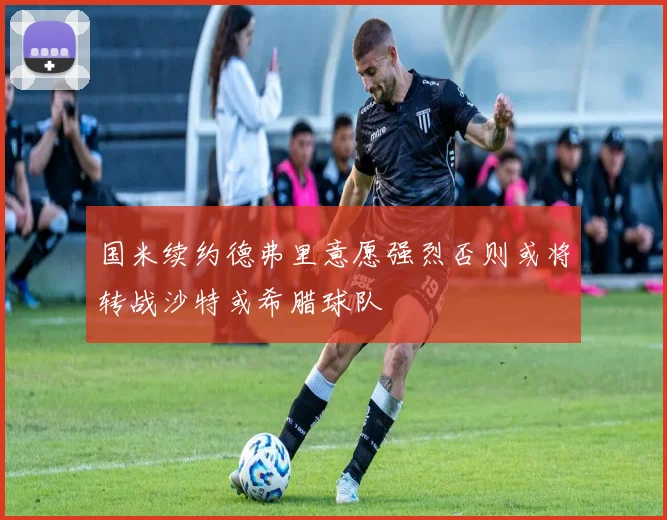 国米续约德弗里意愿强烈否则或将转战沙特或希腊球队