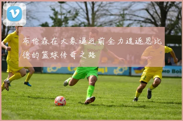 布伦森在大象逼近前全力追逐恩比德的篮球传奇之路
