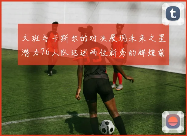 文班与卡斯尔的对决展现未来之星潜力76人队记述两位新秀的辉煌前景