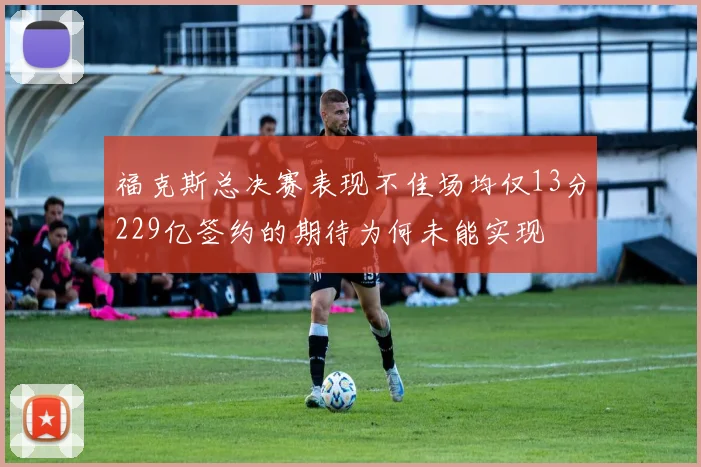 福克斯总决赛表现不佳场均仅13分229亿签约的期待为何未能实现